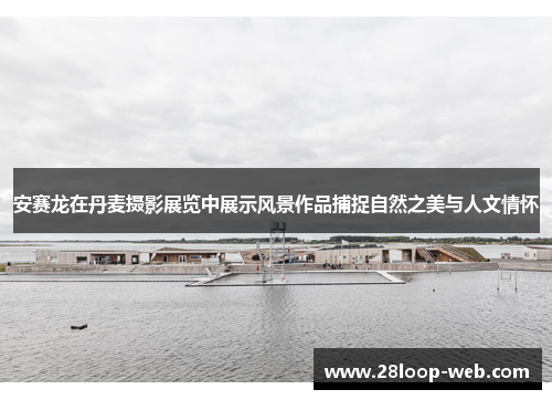 安赛龙在丹麦摄影展览中展示风景作品捕捉自然之美与人文情怀
