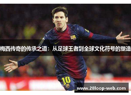 梅西传奇的传承之道：从足球王者到全球文化符号的塑造