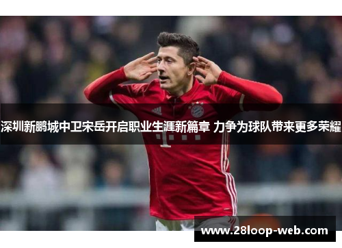 深圳新鹏城中卫宋岳开启职业生涯新篇章 力争为球队带来更多荣耀