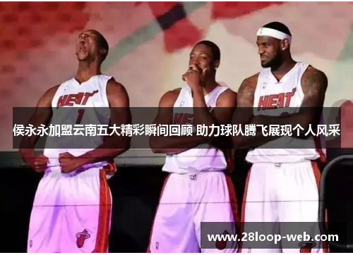 侯永永加盟云南五大精彩瞬间回顾 助力球队腾飞展现个人风采